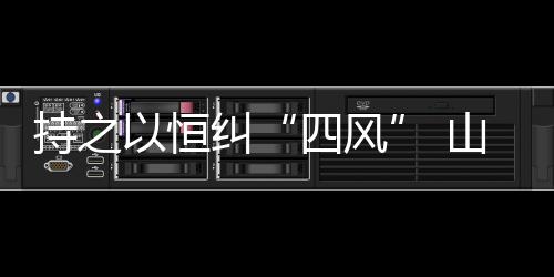 持之以恒纠“四风” 山西两节期间重点督查8问题