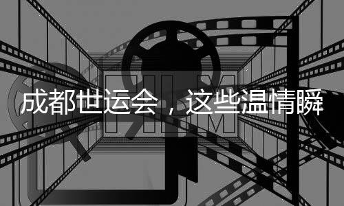 成都世运会，这些温情瞬间太难忘
