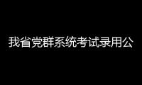 我省党群系统考试录用公务员进入资格复审阶段