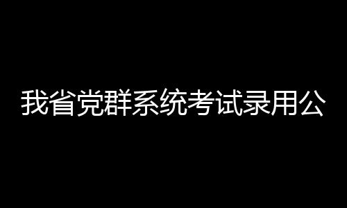 我省党群系统考试录用公务员进入资格复审阶段