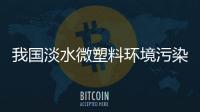 我国淡水微塑料环境污染研究最新发现