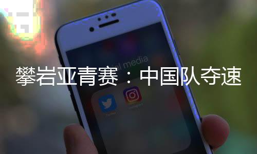 攀岩亚青赛:中国队夺速度赛两金 赵一程因抢跑遗憾摘银