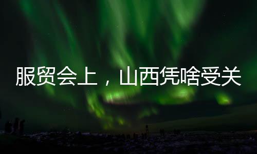 服贸会上，山西凭啥受关注？