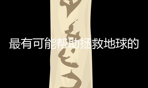 最有可能帮助拯救地球的10项技术，你都了解吗？
