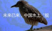 未来已来，中国水上“舰队”正远航