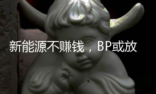 新能源不赚钱，BP或放弃减产目标？