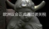 欧洲议会正式通过碳关税，倒逼中国企业绿色转型