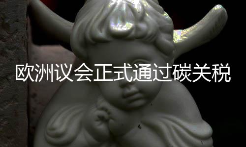 欧洲议会正式通过碳关税，倒逼中国企业绿色转型