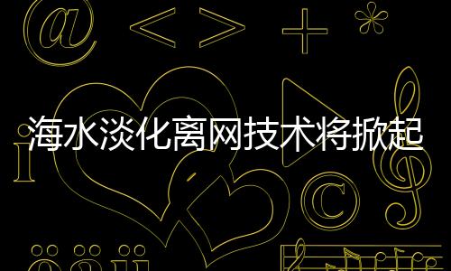 海水淡化离网技术将掀起全球18000家水厂革命