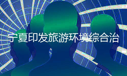 宁夏印发旅游环境综合治理三年提升行动实施方案