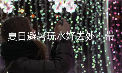 夏日避暑玩水好去处！带你玩转零碳公园