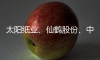 太阳纸业、仙鹤股份、中顺洁柔，谁是盈利能力最强的造纸企业？