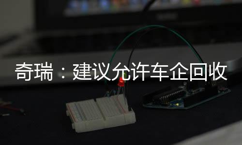 奇瑞：建议允许车企回收低续航新能源车 经升级后当新车卖