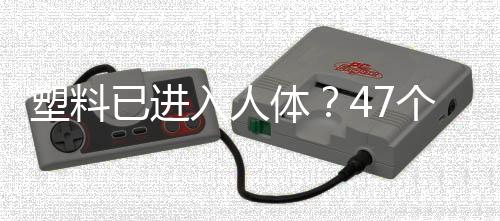 塑料已进入人体？47个人体器官样本中检测到塑料成分！