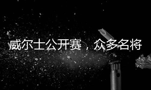威尔士公开赛，众多名将携手征战，虎牙直播开启超高清转播