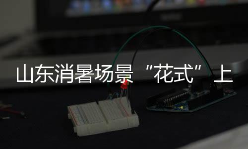 山东消暑场景“花式”上新 激活夏日“清凉消费”