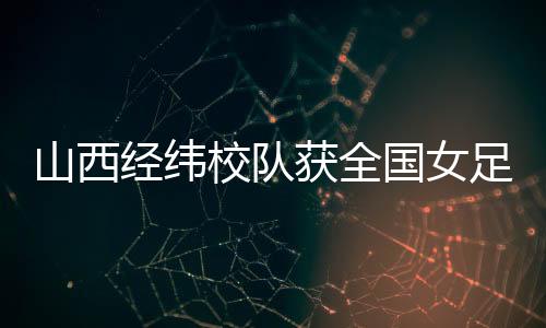 山西经纬校队获全国女足U14夏季锦标赛第四