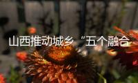山西推动城乡“五个融合” 促进共同富裕