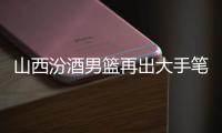 山西汾酒男篮再出大手笔：签约吴岱豪 续约洪志善