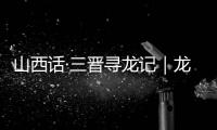 山西话·三晋寻龙记｜龙翔山西，留下这些地名
