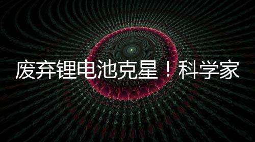 废弃锂电池克星！科学家发现利用橘子皮能提取电池中90%金属