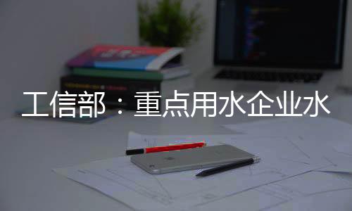 工信部：重点用水企业水效领跑者企业典型做法