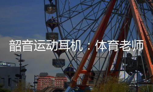 韶音运动耳机：体育老师最明白它有多专业