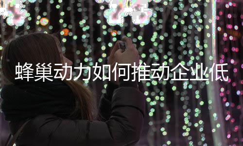 蜂巢动力如何推动企业低碳化，打造绿色生态？