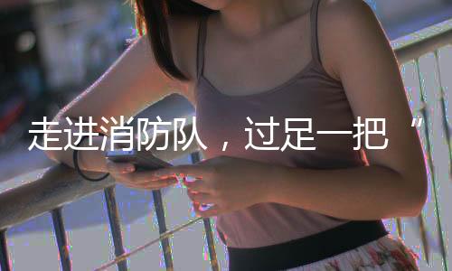 走进消防队，过足一把“消防瘾”！华乐社区开展儿童职业体验活动