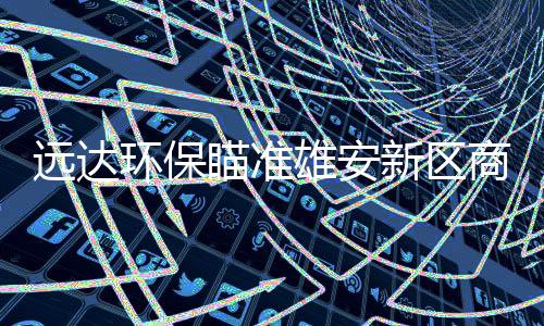 远达环保瞄准雄安新区商机 半年净利下滑48.91%