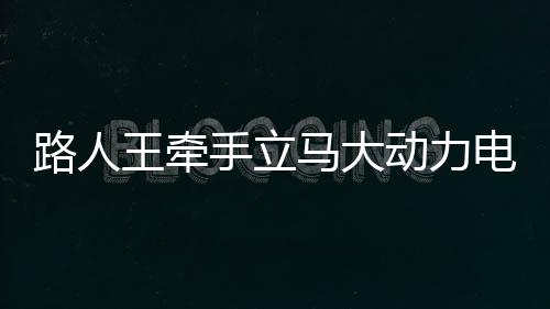 路人王牵手立马大动力电动车，强势破圈，携手掌控全场！