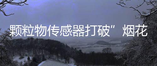 颗粒物传感器打破”烟花爆竹中的年味”与PM2.5环境危害的壁垒 年俗亦应与时俱进