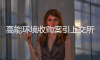 高能环境收购案引上交所问询：标的公司业绩下滑，何以要买？