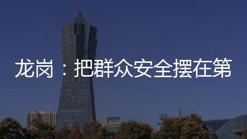 龙岗：把群众安全摆在第一位 确保生命财产安全