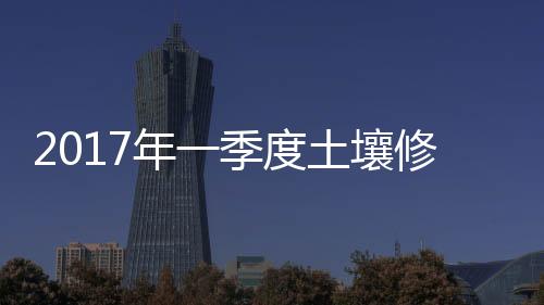 2017年一季度土壤修复公司业绩/资产负债对比及前景预测